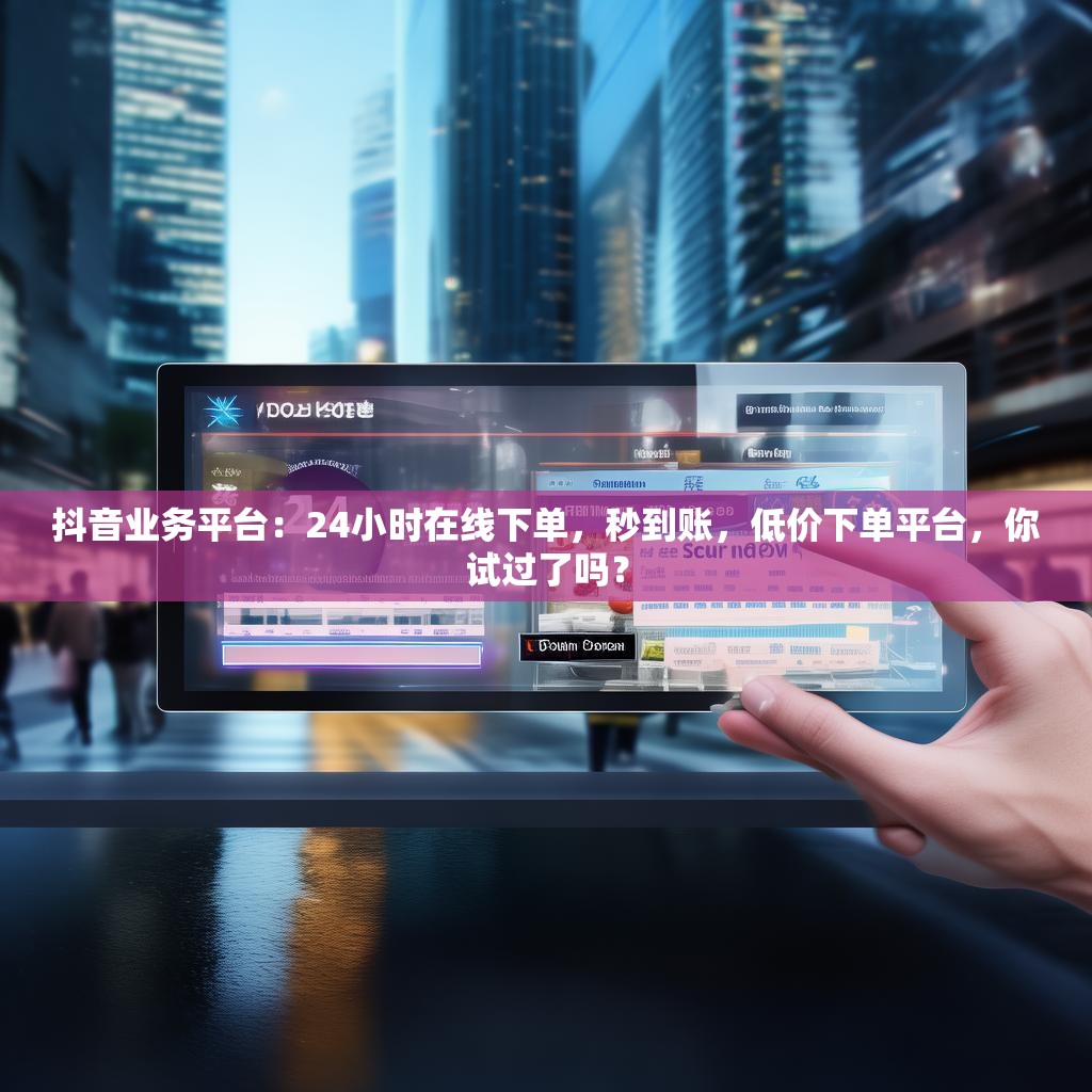 抖音业务平台：24小时在线下单，秒到账，低价下单平台，你试过了吗？