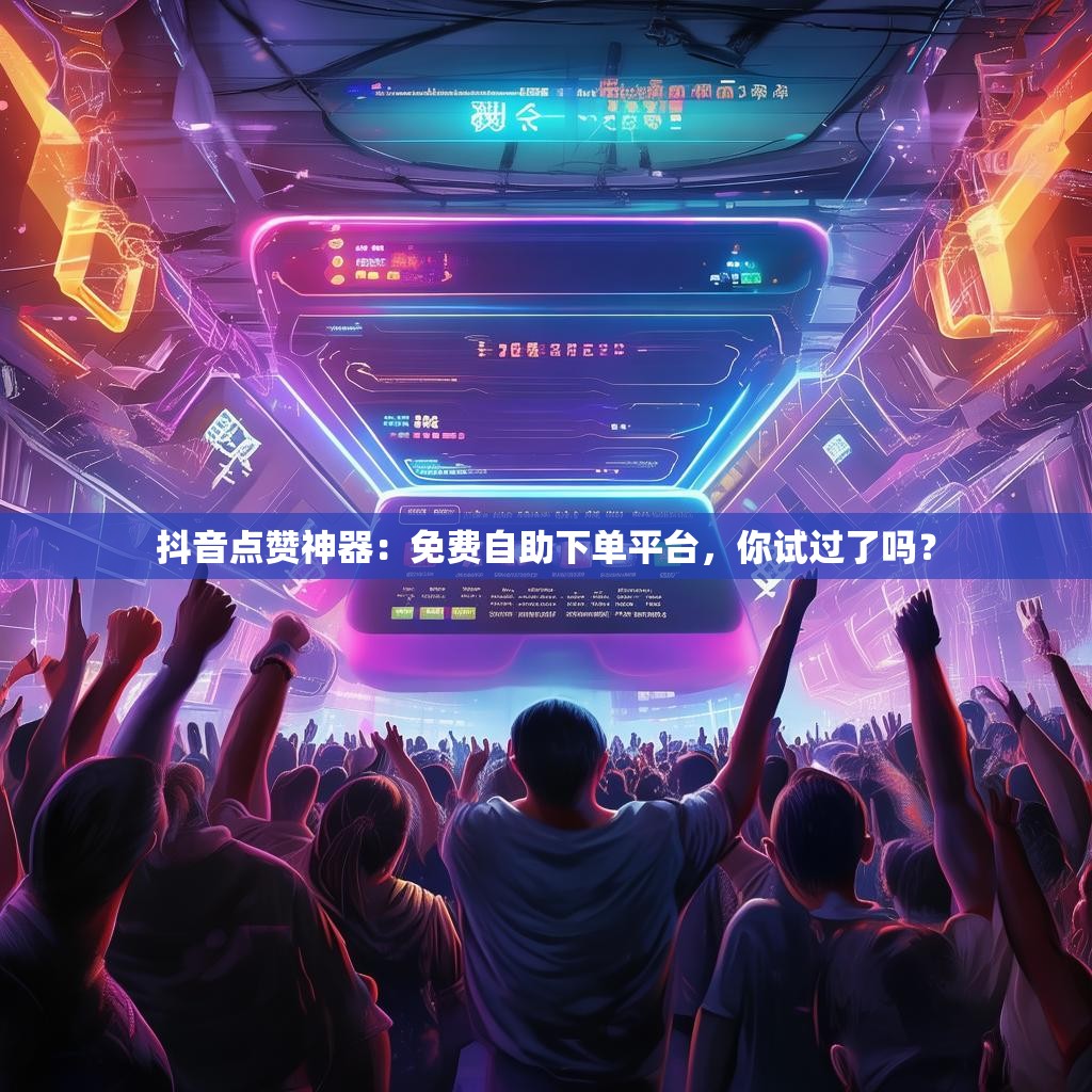 抖音点赞神器：免费自助下单平台，你试过了吗？