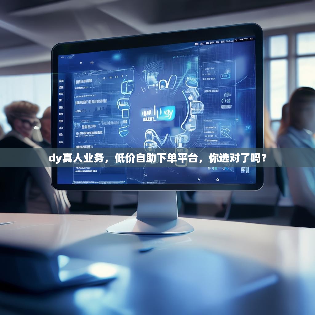 dy真人业务，低价自助下单平台，你选对了吗？