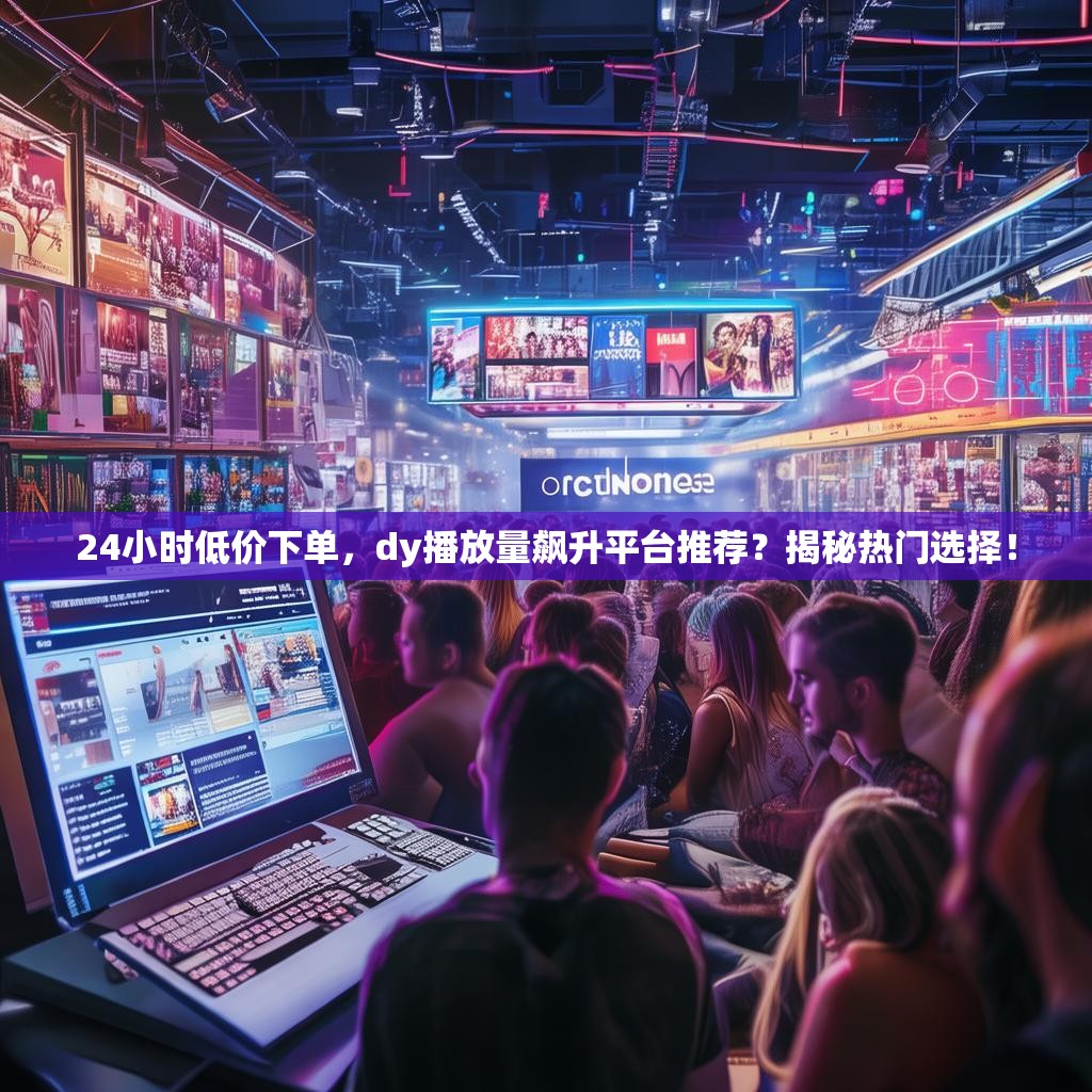 24小时低价下单，dy播放量飙升平台推荐？揭秘热门选择！