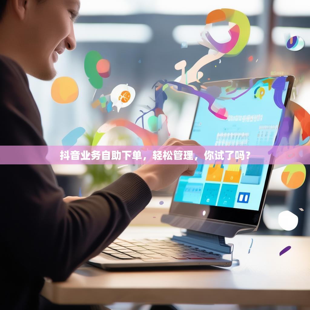 抖音业务自助下单，轻松管理，你试了吗？