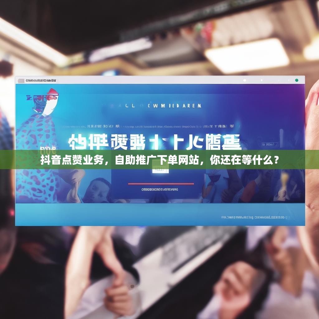 抖音点赞业务，自助推广下单网站，你还在等什么？