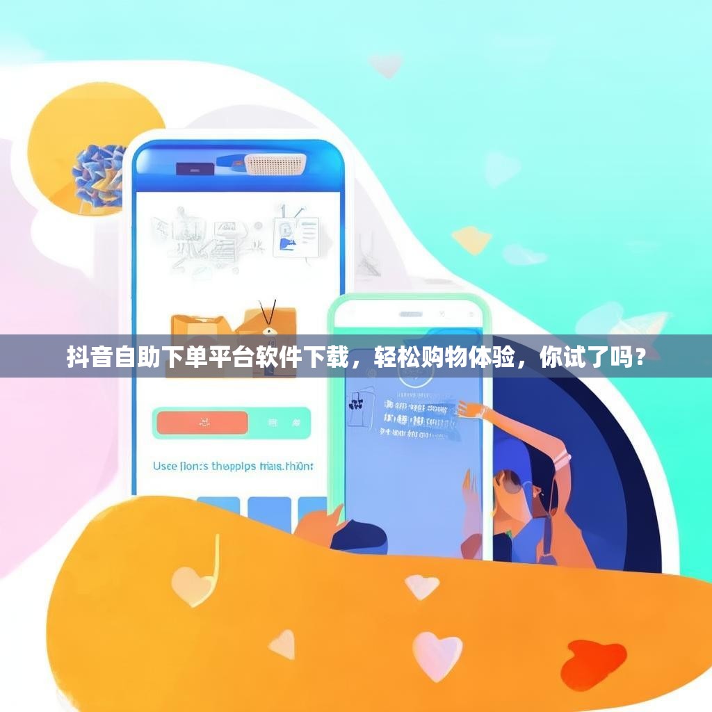 抖音自助下单平台软件下载，轻松购物体验，你试了吗？