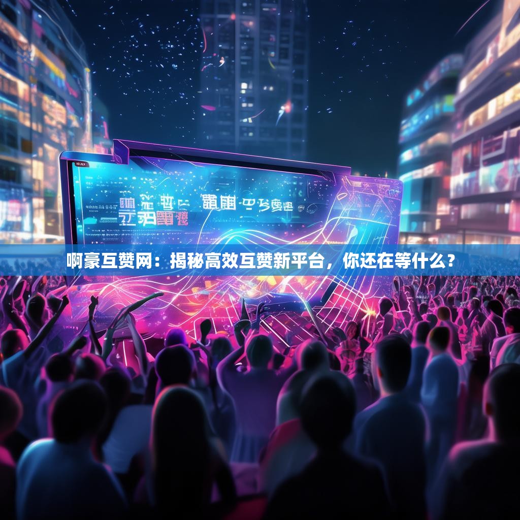 啊豪互赞网：揭秘高效互赞新平台，你还在等什么？