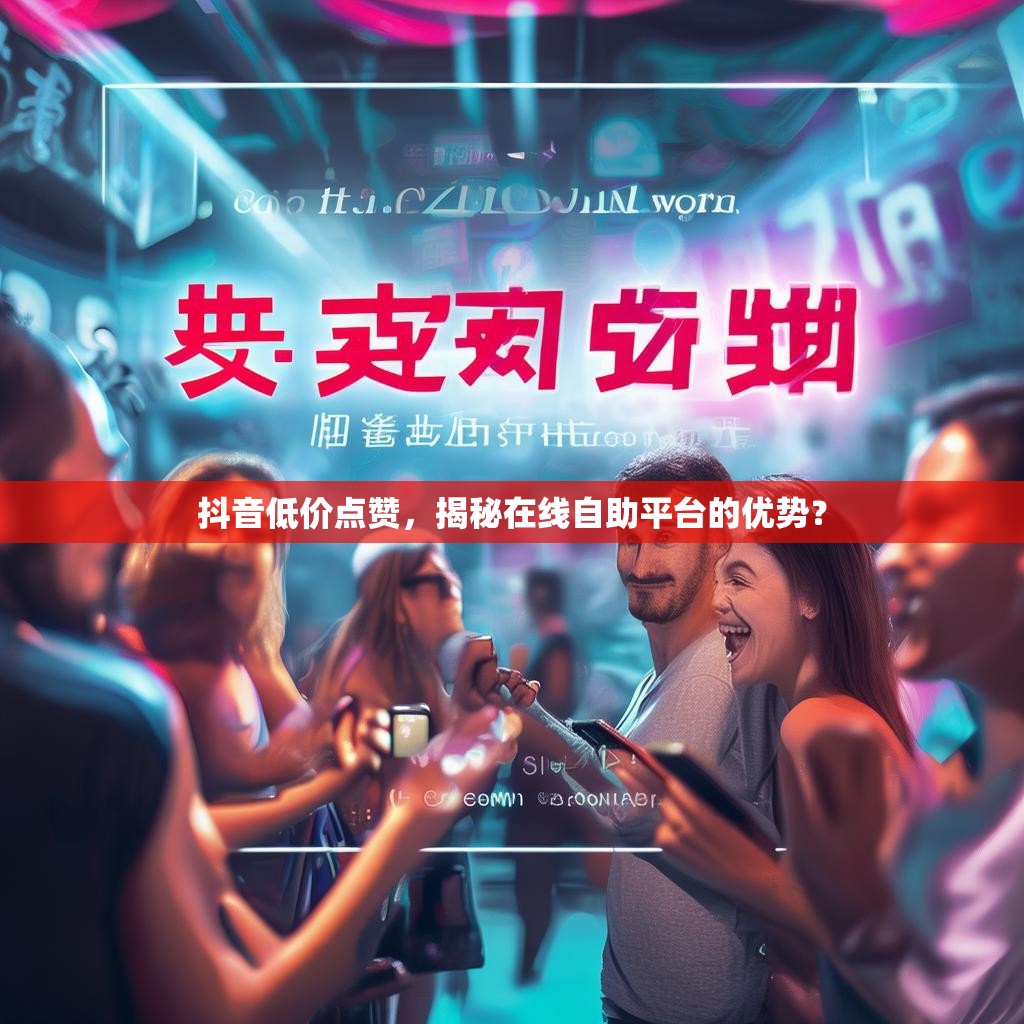 抖音低价点赞，揭秘在线自助平台的优势？