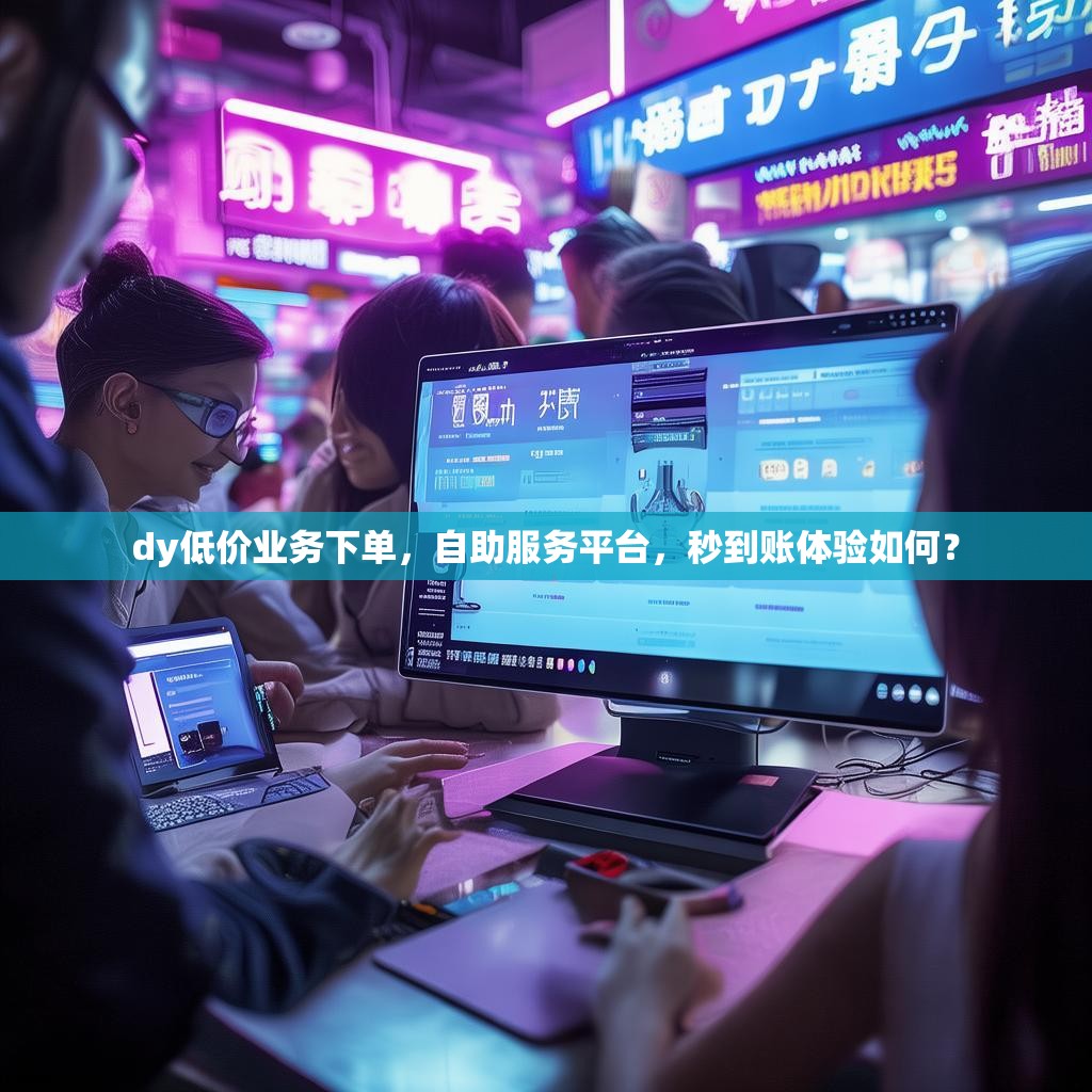 dy低价业务下单，自助服务平台，秒到账体验如何？