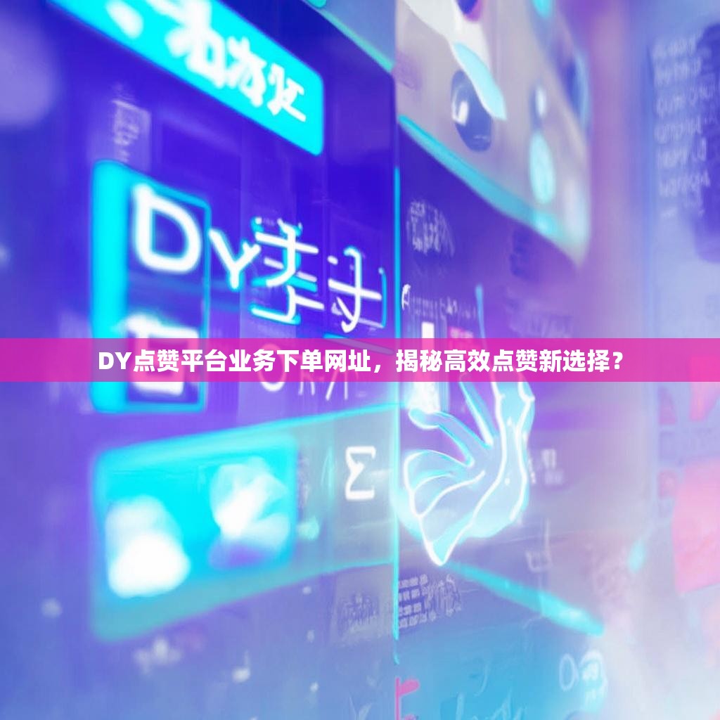 DY点赞平台业务下单网址，揭秘高效点赞新选择？