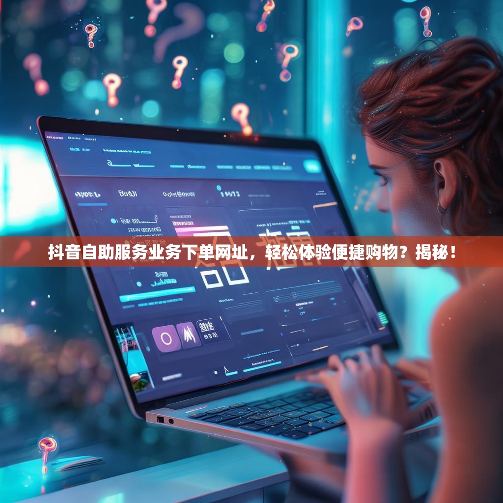抖音自助服务业务下单网址，轻松体验便捷购物？揭秘！